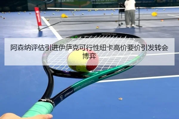 阿森纳评估引进伊萨克可行性纽卡高价要价引发转会博弈