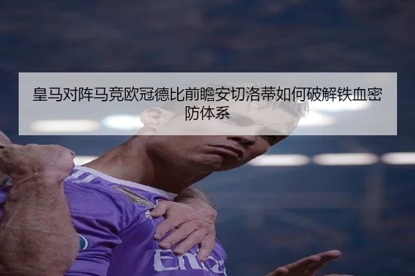 皇马对阵马竞欧冠德比前瞻安切洛蒂如何破解铁血密防体系
