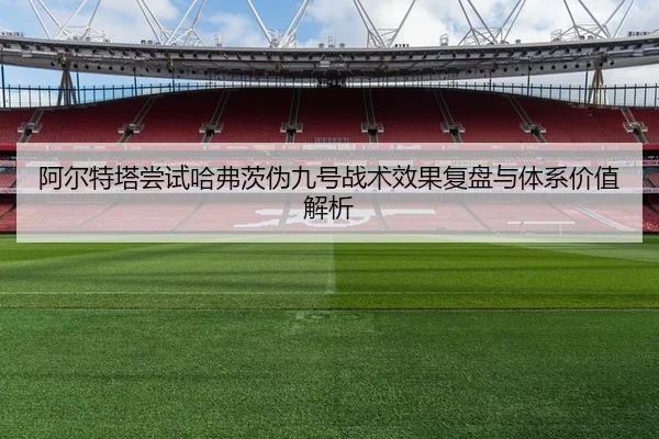 阿尔特塔尝试哈弗茨伪九号战术效果复盘与体系价值解析