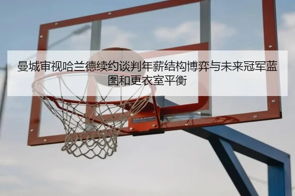 曼城审视哈兰德续约谈判年薪结构博弈与未来冠军蓝图和更衣室平衡