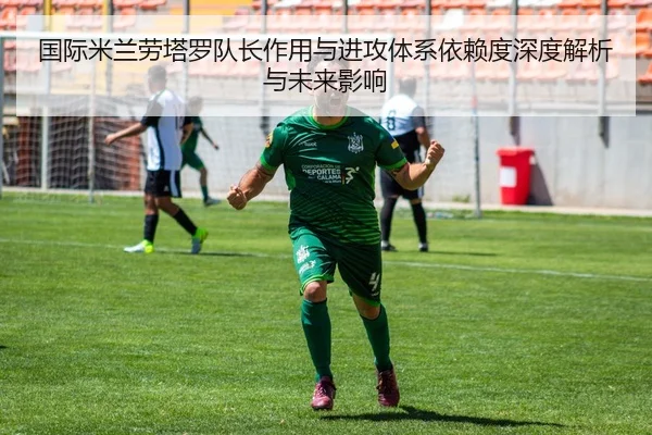 国际米兰劳塔罗队长作用与进攻体系依赖度深度解析与未来影响
