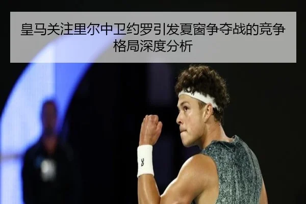 皇马关注里尔中卫约罗引发夏窗争夺战的竞争格局深度分析