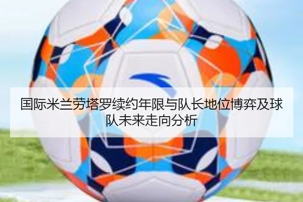 国际米兰劳塔罗续约年限与队长地位博弈及球队未来走向分析