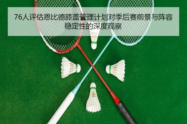 76人评估恩比德膝盖管理计划对季后赛前景与阵容稳定性的深度观察
