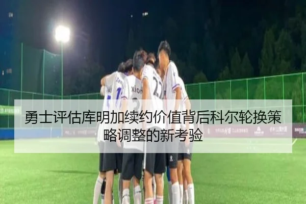 勇士评估库明加续约价值背后科尔轮换策略调整的新考验