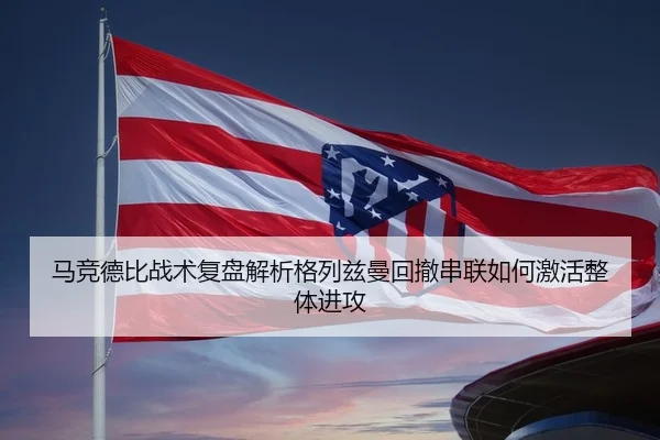 马竞德比战术复盘解析格列兹曼回撤串联如何激活整体进攻