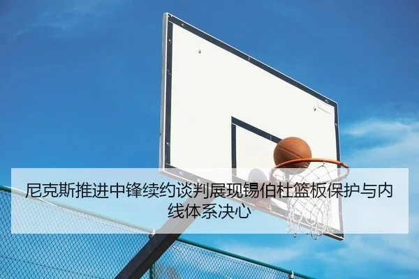 尼克斯推进中锋续约谈判展现锡伯杜篮板保护与内线体系决心
