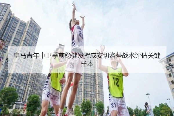 皇马青年中卫季前稳健发挥成安切洛蒂战术评估关键样本